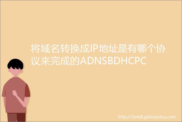 将域名转换成IP地址是有哪个协议来完成的ADNSBDHCPC